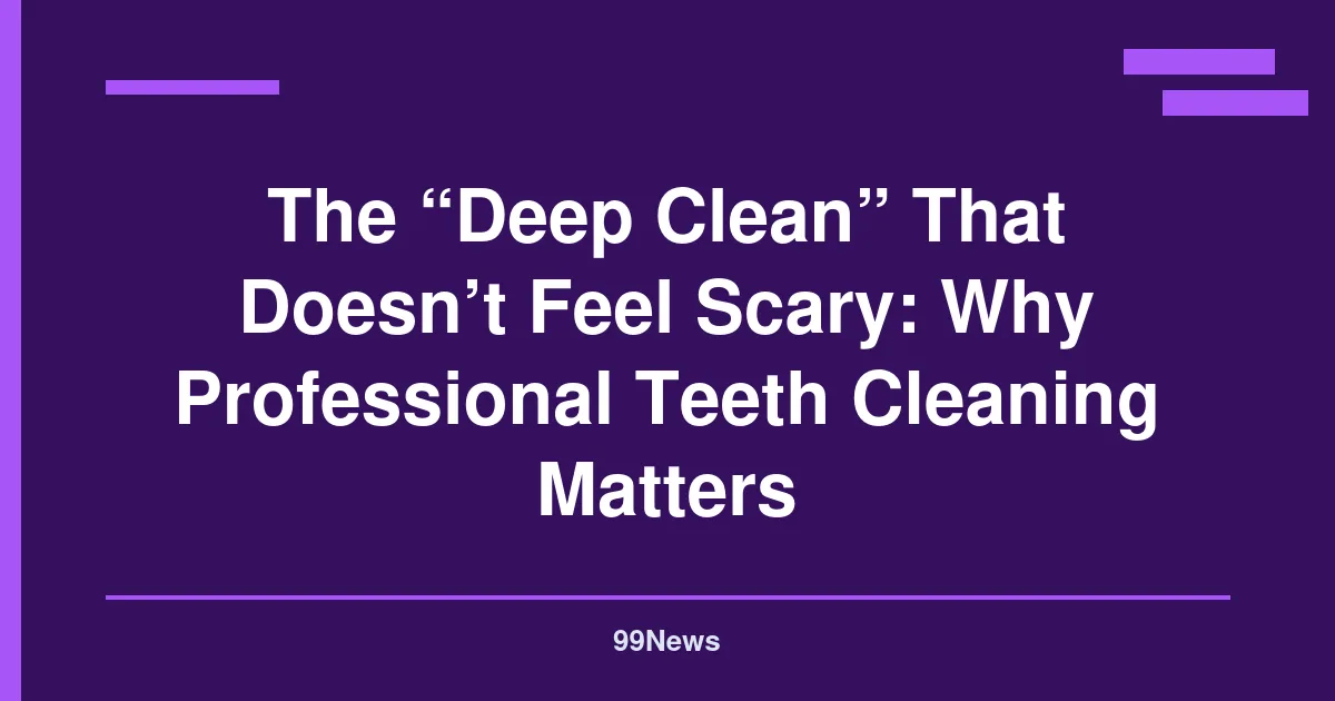 The “Deep Clean” That Doesn’t Feel Scary: Why Professional Teeth Cleaning Matters